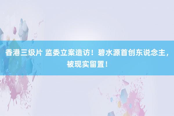 香港三级片 监委立案造访！碧水源首创东说念主，被现实留置！