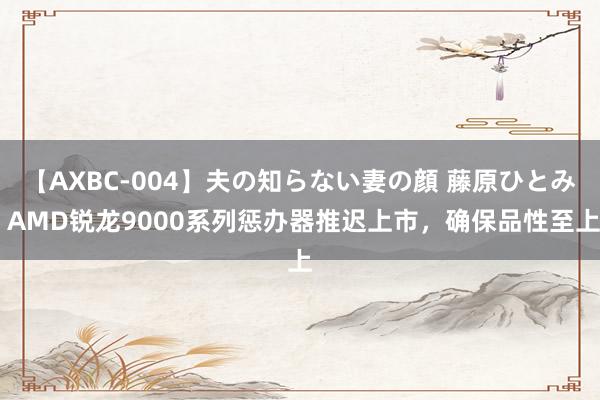 【AXBC-004】夫の知らない妻の顔 藤原ひとみ AMD锐龙9000系列惩办器推迟上市，确保品性至上