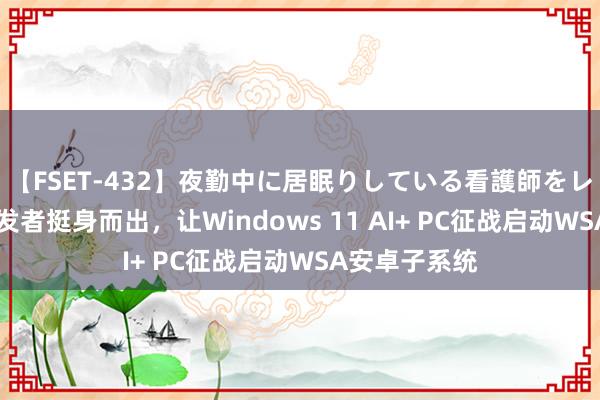 【FSET-432】夜勤中に居眠りしている看護師をレズ夜這い 开发者挺身而出，让Windows 11 AI+ PC征战启动WSA安卓子系统