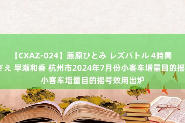 【CXAZ-024】藤原ひとみ レズバトル 4時間 feat.愛原さえ 早瀬和香 杭州市2024年7月份小客车增量目的摇号效用出炉