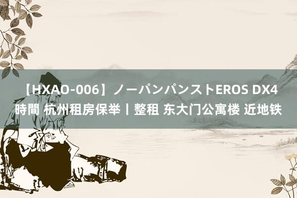 【HXAO-006】ノーパンパンストEROS DX4時間 杭州租房保举丨整租 东大门公寓楼 近地铁