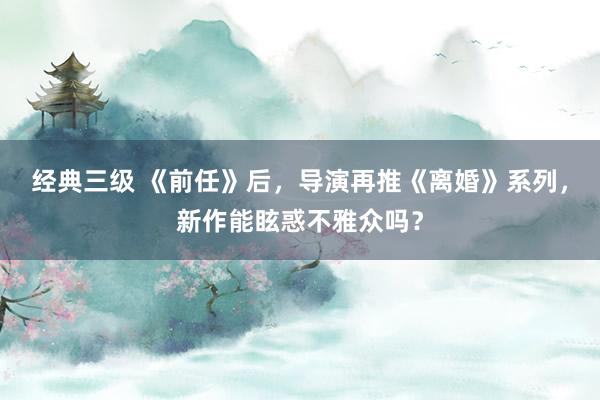 经典三级 《前任》后，导演再推《离婚》系列，新作能眩惑不雅众吗？