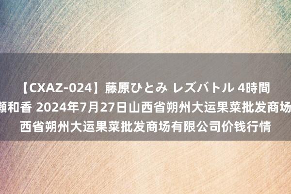 【CXAZ-024】藤原ひとみ レズバトル 4時間 feat.愛原さえ 早瀬和香 2024年7月27日山西省朔州大运果菜批发商场有限公司价钱行情