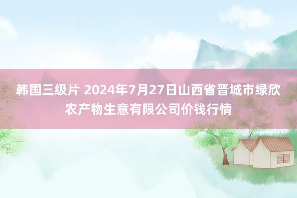 韩国三级片 2024年7月27日山西省晋城市绿欣农产物生意有限公司价钱行情