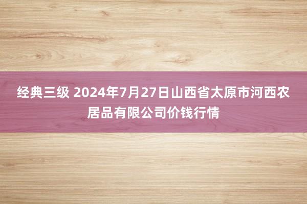 经典三级 2024年7月27日山西省太原市河西农居品有限公司价钱行情