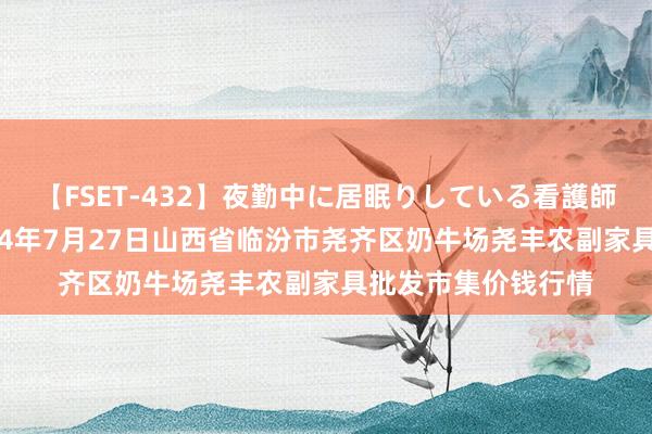 【FSET-432】夜勤中に居眠りしている看護師をレズ夜這い 2024年7月27日山西省临汾市尧齐区奶牛场尧丰农副家具批发市集价钱行情