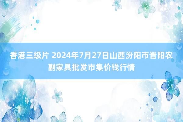 香港三级片 2024年7月27日山西汾阳市晋阳农副家具批发市集价钱行情