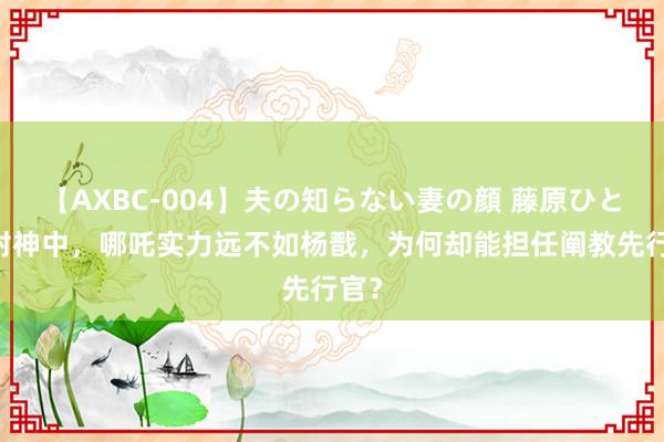 【AXBC-004】夫の知らない妻の顔 藤原ひとみ 封神中，哪吒实力远不如杨戬，为何却能担任阐教先行官？