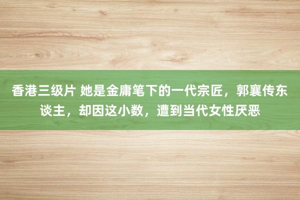 香港三级片 她是金庸笔下的一代宗匠，郭襄传东谈主，却因这小数，遭到当代女性厌恶