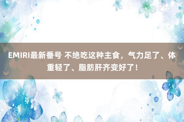 EMIRI最新番号 不绝吃这种主食，气力足了、体重轻了、脂肪肝齐变好了！