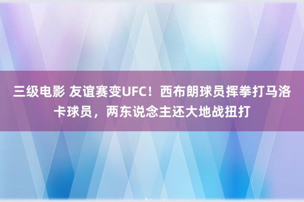 三级电影 友谊赛变UFC！西布朗球员挥拳打马洛卡球员，两东说念主还大地战扭打