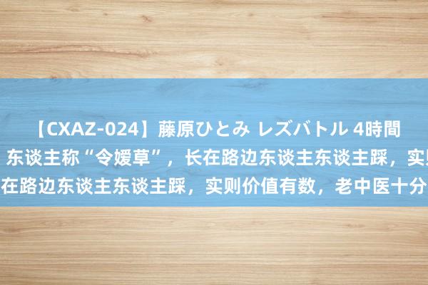 【CXAZ-024】藤原ひとみ レズバトル 4時間 feat.愛原さえ 早瀬和香 东谈主称“令嫒草”，长在路边东谈主东谈主踩，实则价值有数，老中医十分治愈