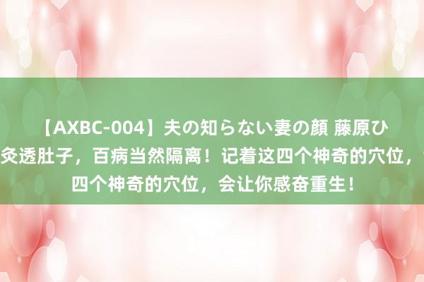 【AXBC-004】夫の知らない妻の顔 藤原ひとみ 夏天一定要灸透肚子，百病当然隔离！记着这四个神奇的穴位，会让你感奋重生！