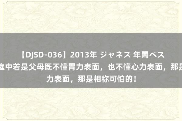 【DJSD-036】2013年 ジャネス 年間ベスト10 一个家庭中若是父母既不懂胃力表面，也不懂心力表面，那是相称可怕的！