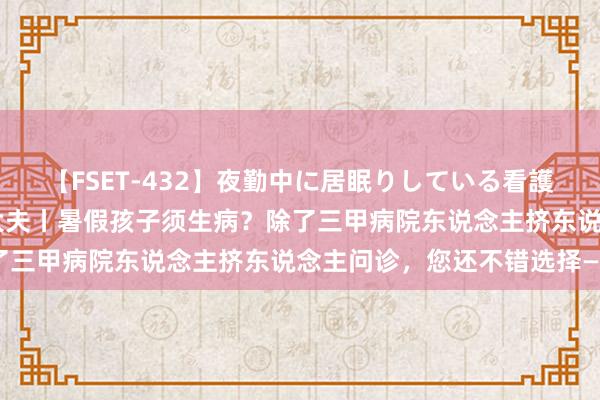 【FSET-432】夜勤中に居眠りしている看護師をレズ夜這い 春雨好大夫丨暑假孩子须生病？除了三甲病院东说念主挤东说念主问诊，您还不错选择——