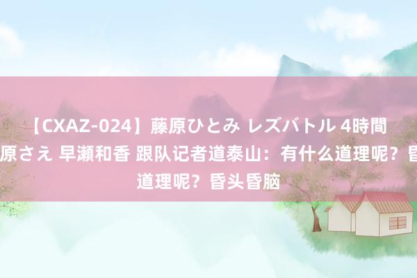 【CXAZ-024】藤原ひとみ レズバトル 4時間 feat.愛原さえ 早瀬和香 跟队记者道泰山：有什么道理呢？昏头昏脑