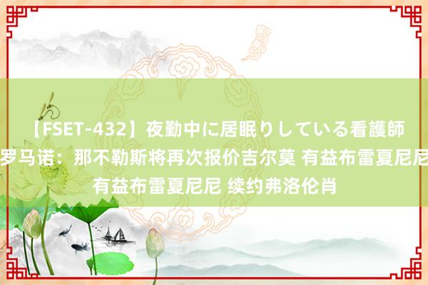 【FSET-432】夜勤中に居眠りしている看護師をレズ夜這い 罗马诺：那不勒斯将再次报价吉尔莫 有益布雷夏尼尼 续约弗洛伦肖