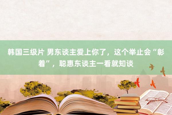 韩国三级片 男东谈主爱上你了，这个举止会“彰着”，聪惠东谈主一看就知谈