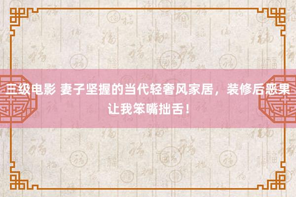 三级电影 妻子坚握的当代轻奢风家居，装修后恶果让我笨嘴拙舌！