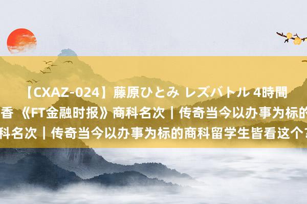 【CXAZ-024】藤原ひとみ レズバトル 4時間 feat.愛原さえ 早瀬和香 《FT金融时报》商科名次｜传奇当今以办事为标的商科留学生皆看这个？