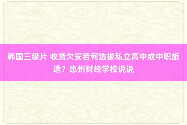 韩国三级片 收货欠安若何选拔私立高中或中职旅途？惠州财经学校说说