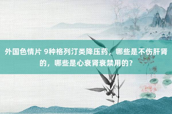 外国色情片 9种格列汀类降压药，哪些是不伤肝肾的，哪些是心衰肾衰禁用的？