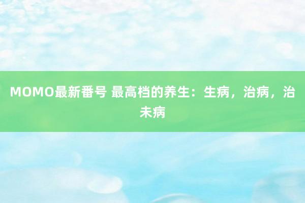 MOMO最新番号 最高档的养生：生病，治病，治未病