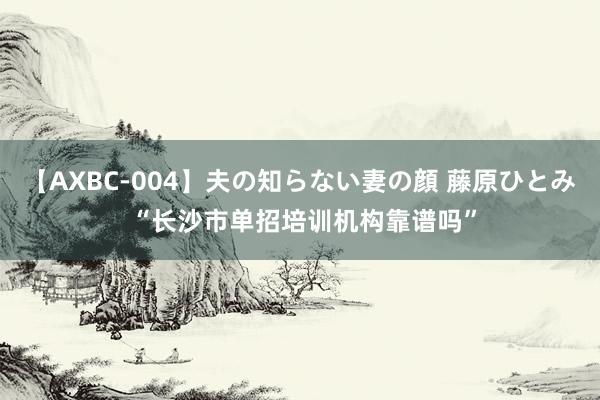 【AXBC-004】夫の知らない妻の顔 藤原ひとみ “长沙市单招培训机构靠谱吗”