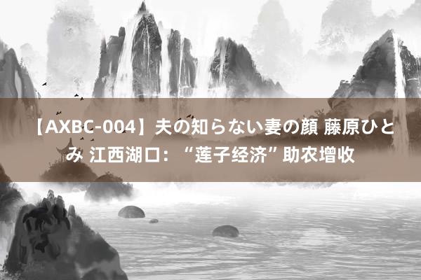 【AXBC-004】夫の知らない妻の顔 藤原ひとみ 江西湖口：“莲子经济”助农增收