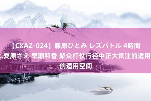 【CXAZ-024】藤原ひとみ レズバトル 4時間 feat.愛原さえ 早瀬和香 聚众打仗行径中正大贯注的适用空间