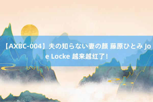 【AXBC-004】夫の知らない妻の顔 藤原ひとみ Joe Locke 越来越红了！