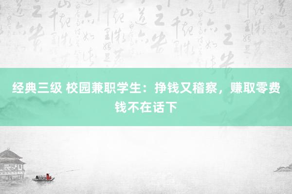 经典三级 校园兼职学生：挣钱又稽察，赚取零费钱不在话下