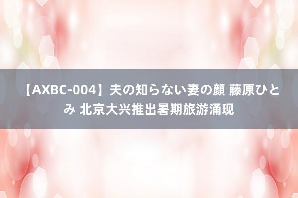 【AXBC-004】夫の知らない妻の顔 藤原ひとみ 北京大兴推出暑期旅游涌现