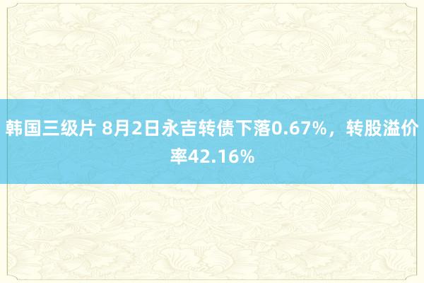 韩国三级片 8月2日永吉转债下落0.67%，转股溢价率42.16%