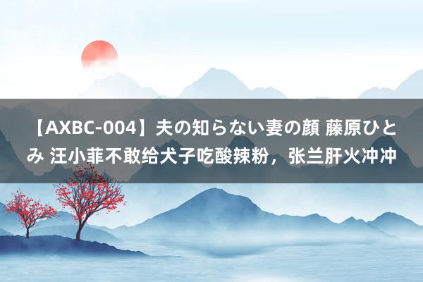 【AXBC-004】夫の知らない妻の顔 藤原ひとみ 汪小菲不敢给犬子吃酸辣粉，张兰肝火冲冲