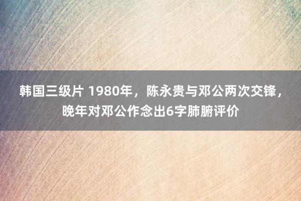 韩国三级片 1980年，陈永贵与邓公两次交锋，晚年对邓公作念出6字肺腑评价