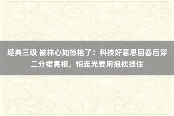 经典三级 被林心如惊艳了！科技好意思回春后穿二分裙亮相，怕走光要用抱枕挡住