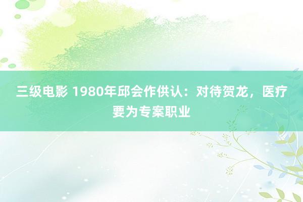 三级电影 1980年邱会作供认：对待贺龙，医疗要为专案职业