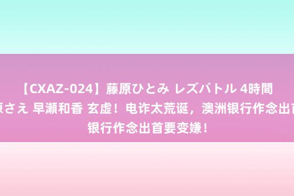 【CXAZ-024】藤原ひとみ レズバトル 4時間 feat.愛原さえ 早瀬和香 玄虚！电诈太荒诞，澳洲银行作念出首要变嫌！