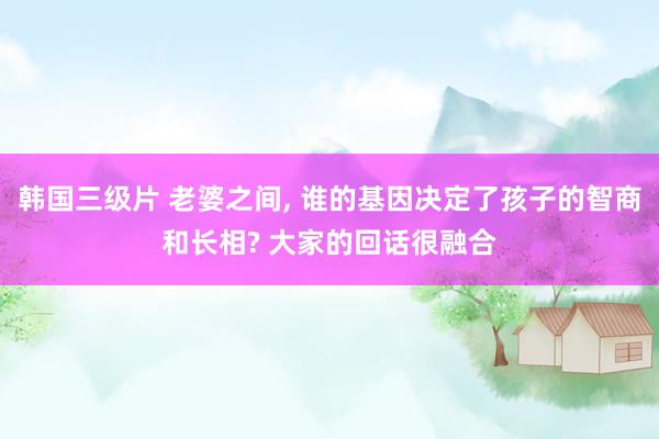 韩国三级片 老婆之间， 谁的基因决定了孩子的智商和长相? 大家的回话很融合