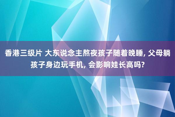 香港三级片 大东说念主熬夜孩子随着晚睡， 父母躺孩子身边玩手机， 会影响娃长高吗?