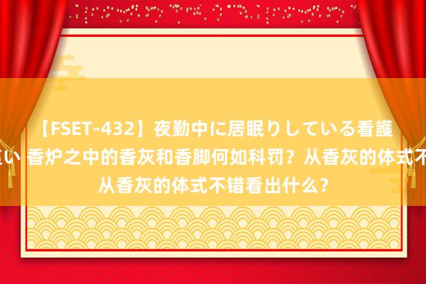 【FSET-432】夜勤中に居眠りしている看護師をレズ夜這い 香炉之中的香灰和香脚何如科罚？从香灰的体式不错看出什么？