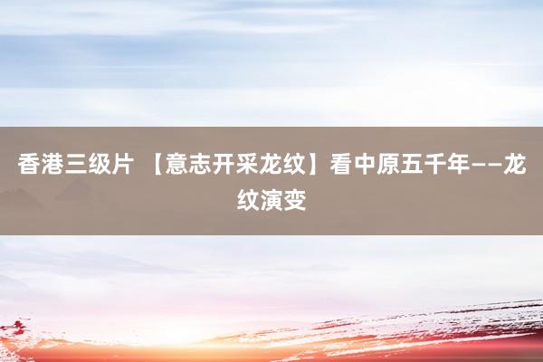 香港三级片 【意志开采龙纹】看中原五千年——龙纹演变