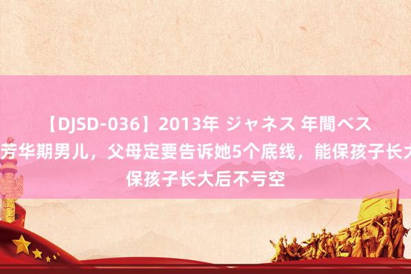 【DJSD-036】2013年 ジャネス 年間ベスト10 家有芳华期男儿，父母定要告诉她5个底线，能保孩子长大后不亏空