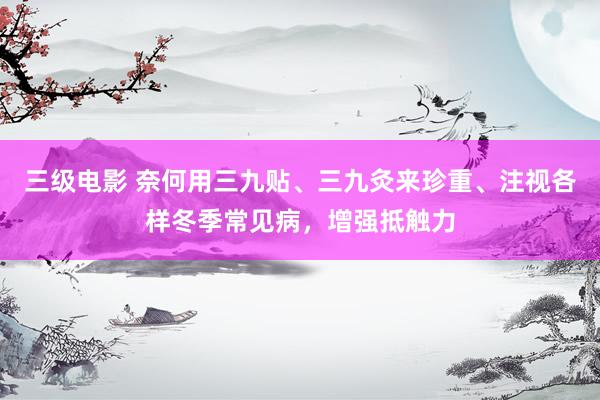 三级电影 奈何用三九贴、三九灸来珍重、注视各样冬季常见病，增强抵触力