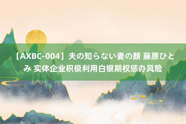 【AXBC-004】夫の知らない妻の顔 藤原ひとみ 实体企业积极利用白银期权惩办风险