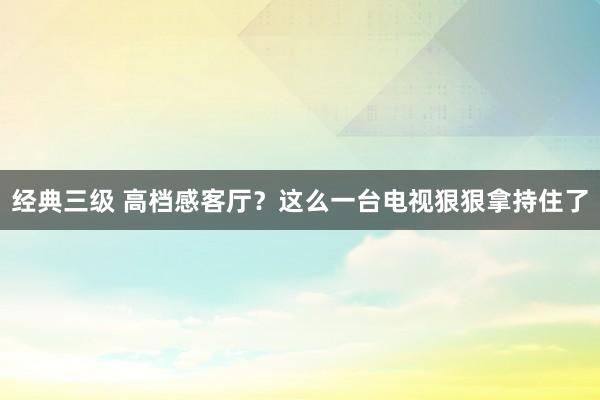 经典三级 高档感客厅？这么一台电视狠狠拿持住了