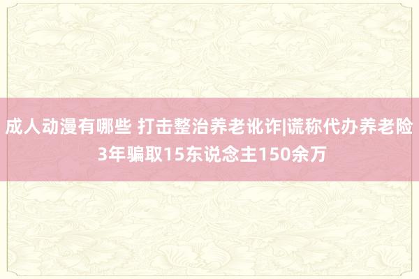 成人动漫有哪些 打击整治养老讹诈|谎称代办养老险 3年骗取15东说念主150余万