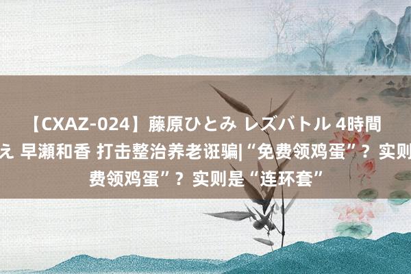 【CXAZ-024】藤原ひとみ レズバトル 4時間 feat.愛原さえ 早瀬和香 打击整治养老诳骗|“免费领鸡蛋”？实则是“连环套”