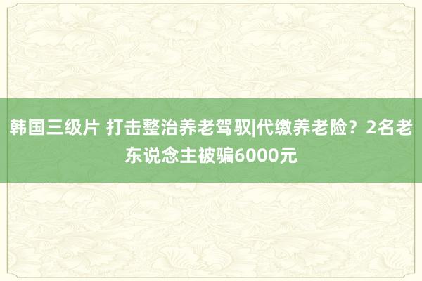 韩国三级片 打击整治养老驾驭|代缴养老险？2名老东说念主被骗6000元